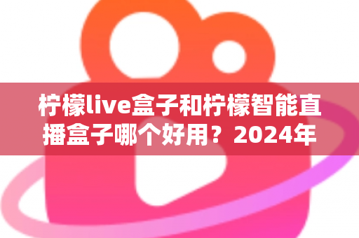 柠檬live盒子和柠檬智能直播盒子哪个好用？2024年最全选购指南与深度对比评测