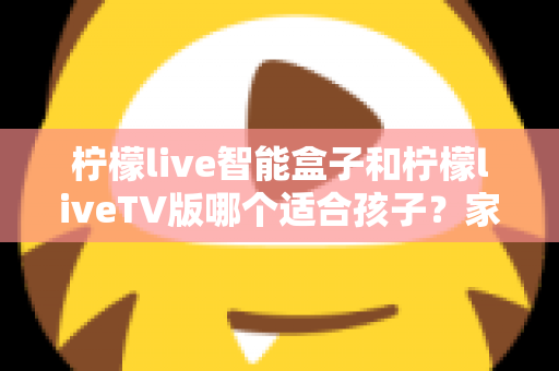 柠檬live智能盒子和柠檬liveTV版哪个适合孩子？家长必读的全面对比与选购指南