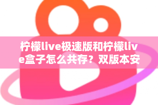 柠檬live极速版和柠檬live盒子怎么共存?双版本安装设置全攻略与避坑指南 柠檬live极速版和柠檬live盒子怎么共存?双版本安装设置全攻略与避坑指南