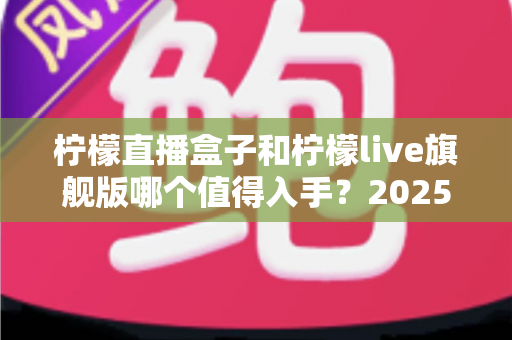 柠檬直播盒子和柠檬live旗舰版哪个值得入手？2025最新选购对比指南，看完不踩坑！