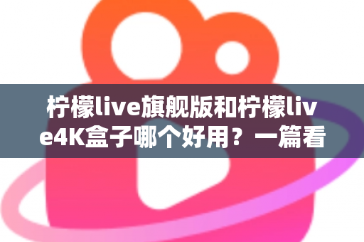 柠檬live旗舰版和柠檬live4K盒子哪个好用？一篇看得懂的深度对比评测帮你选对不选贵