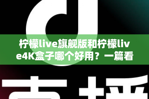 柠檬live旗舰版和柠檬live4K盒子哪个好用？一篇看得懂的深度对比评测帮你选对不选贵