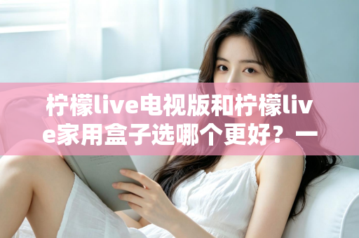 柠檬live电视版和柠檬live家用盒子选哪个更好？一份从性能、画质到价格的全维度对比指南，帮你找到最适合自家的观影方案