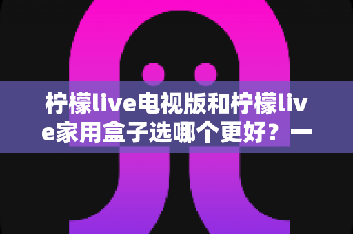 柠檬live电视版和柠檬live家用盒子选哪个更好？一份从性能、画质到价格的全维度对比指南，帮你找到最适合自家的观影方案