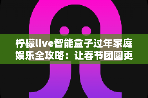 柠檬live智能盒子过年家庭娱乐全攻略:让春节团圆更有滋味 柠檬live智能盒子过年家庭娱乐全攻略:让春节团圆更有滋味