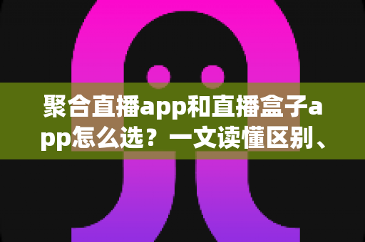 聚合直播app和直播盒子app怎么选？一文读懂区别、风险与挑选攻略