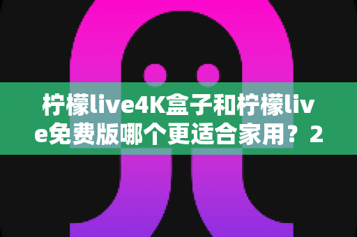 柠檬live4K盒子和柠檬live免费版哪个更适合家用？2025家庭观影选购全攻略帮你一次搞懂