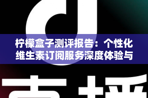 柠檬盒子测评报告:个性化维生素订阅服务深度体验与全面解析 柠檬盒子测评报告:个性化维生素订阅服务深度体验与全面解析