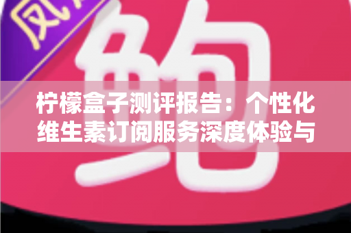 柠檬盒子测评报告:个性化维生素订阅服务深度体验与全面解析 柠檬盒子测评报告:个性化维生素订阅服务深度体验与全面解析