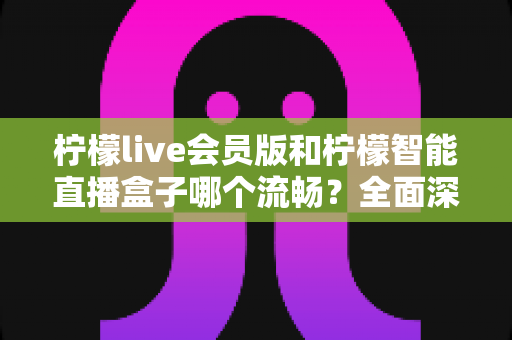 柠檬live会员版和柠檬智能直播盒子哪个流畅？全面深度对比帮你找到最适合的直播方案