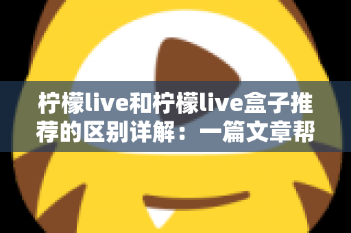 柠檬live和柠檬live盒子推荐的区别详解：一篇文章帮你选对高清直播观看方案