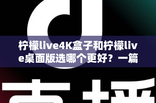 柠檬live4K盒子和柠檬live桌面版选哪个更好？一篇文章帮你彻底搞懂