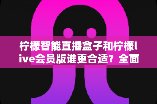 柠檬智能直播盒子和柠檬live会员版谁更合适？全面对比解析助你找到最佳直播方案