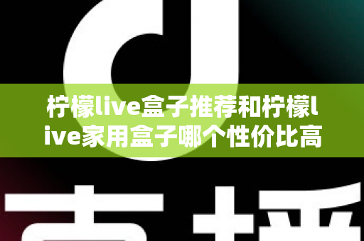 柠檬live盒子推荐和柠檬live家用盒子哪个性价比高？2025超全选购对比指南一次讲透