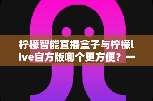 柠檬智能直播盒子与柠檬live官方版哪个更方便？一文看懂两种方案的差异，选对工具不踩坑