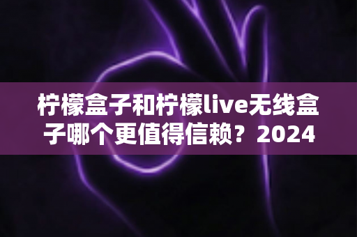 柠檬盒子和柠檬live无线盒子哪个更值得信赖?2024年深度对比评测与选购全指南 柠檬盒子和柠檬live无线盒子哪个更值得信赖?2024年深度对比评测与选购全指南