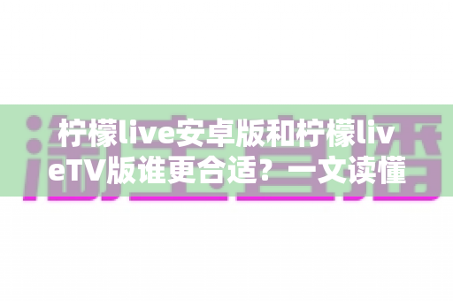 柠檬live安卓版和柠檬liveTV版谁更合适?一文读懂两大版本差异,选对版本不踩坑 柠檬live安卓版和柠檬liveTV版谁更合适?一文读懂两大版本差异,选对版本不踩坑