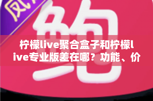 柠檬live聚合盒子和柠檬live专业版差在哪？功能、价格与适用人群全维度对比指南
