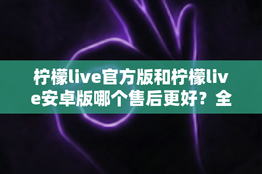 柠檬live官方版和柠檬live安卓版哪个售后更好?全面深度对比解析与选择指南 柠檬live官方版和柠檬live安卓版哪个售后更好?全面深度对比解析与选择指南