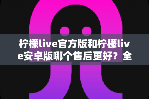 柠檬live官方版和柠檬live安卓版哪个售后更好?全面深度对比解析与选择指南 柠檬live官方版和柠檬live安卓版哪个售后更好?全面深度对比解析与选择指南