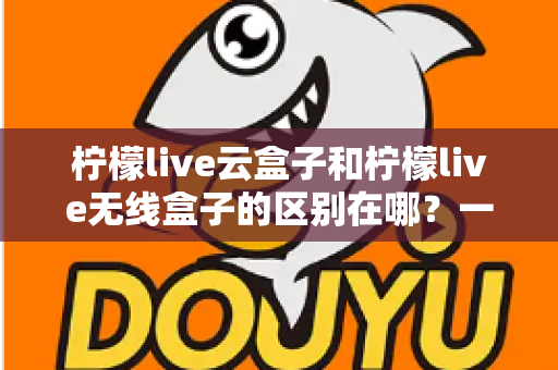 柠檬live云盒子和柠檬live无线盒子的区别在哪？一文看懂两款设备的核心差异与选购指南