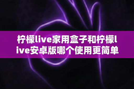 柠檬live家用盒子和柠檬live安卓版哪个使用更简单？新手也能秒懂的全维度对比指南
