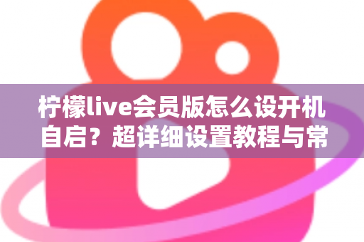 柠檬live会员版怎么设开机自启?超详细设置教程与常见问题全解析 柠檬live会员版怎么设开机自启?超详细设置教程与常见问题全解析