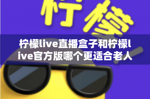 柠檬live直播盒子和柠檬live官方版哪个更适合老人用？中老年观看方案全面对比指南