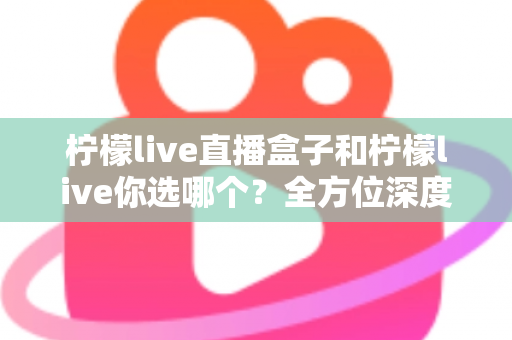 柠檬live直播盒子和柠檬live你选哪个？全方位深度对比助你做出明智选择