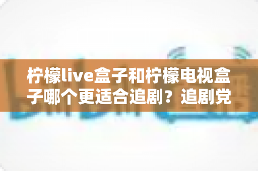柠檬live盒子和柠檬电视盒子哪个更适合追剧？追剧党必看的深度对比与选购指南