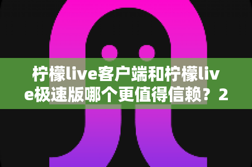 柠檬live客户端和柠檬live极速版哪个更值得信赖？2024深度评测与选择指南