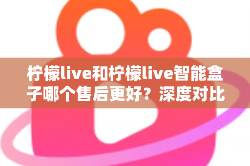 柠檬live和柠檬live智能盒子哪个售后更好？深度对比解析助你放心选购