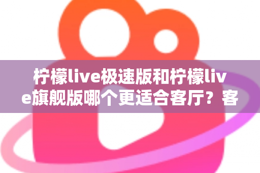 柠檬live极速版和柠檬live旗舰版哪个更适合客厅？客厅大屏观影选版全攻略