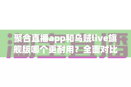 聚合直播app和乌贼live旗舰版哪个更耐用?全面对比测评与长效使用指南 聚合直播app和乌贼live旗舰版哪个更耐用?全面对比测评与长效使用指南