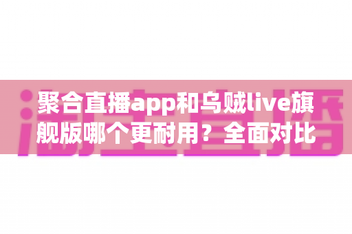 聚合直播app和乌贼live旗舰版哪个更耐用?全面对比测评与长效使用指南 聚合直播app和乌贼live旗舰版哪个更耐用?全面对比测评与长效使用指南