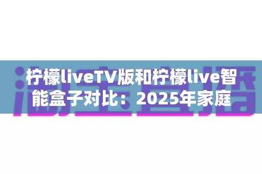 柠檬liveTV版和柠檬live智能盒子对比:2025年家庭观影终极选购指南,看完再买不后悔! 柠檬liveTV版和柠檬live智能盒子对比:2025年家庭观影终极选购指南,看完再买不后悔!