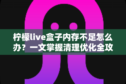 柠檬live盒子内存不足怎么办?一文掌握清理优化全攻略,让设备重现流畅体验 柠檬live盒子内存不足怎么办?一文掌握清理优化全攻略,让设备重现流畅体验