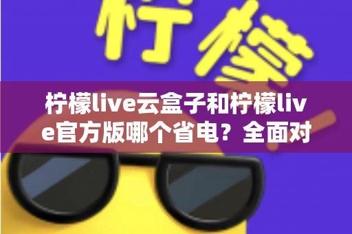 柠檬live云盒子和柠檬live官方版哪个省电？全面对比分析与省电优化实用指南