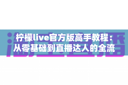 柠檬live官方版高手教程:从零基础到直播达人的全流程实战指南 柠檬live官方版高手教程:从零基础到直播达人的全流程实战指南