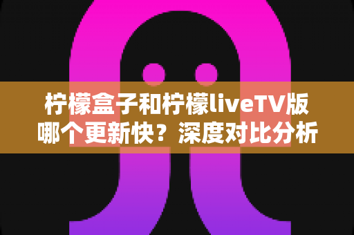 柠檬盒子和柠檬liveTV版哪个更新快?深度对比分析助你选出心仪的电视观影利器 柠檬盒子和柠檬liveTV版哪个更新快?深度对比分析助你选出心仪的电视观影利器