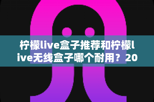 柠檬live盒子推荐和柠檬live无线盒子哪个耐用？2025年深度评测与避坑选购指南