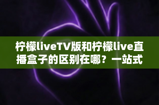 柠檬liveTV版和柠檬live直播盒子的区别在哪?一站式深度对比解析,帮你选对直播观看方案 柠檬liveTV版和柠檬live直播盒子的区别在哪?一站式深度对比解析,帮你选对直播观看方案