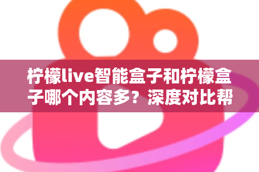 柠檬live智能盒子和柠檬盒子哪个内容多？深度对比帮你选出更值得入手的电视盒子