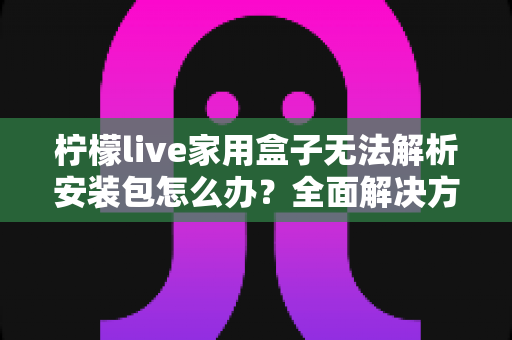 柠檬live家用盒子无法解析安装包怎么办？全面解决方案与实用技巧指南