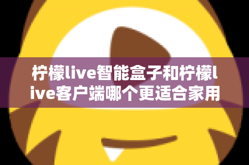 柠檬live智能盒子和柠檬live客户端哪个更适合家用？一篇讲透两种方案差异的实用指南