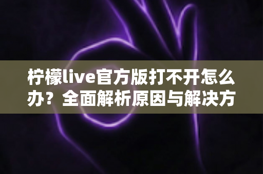 柠檬live官方版打不开怎么办？全面解析原因与解决方案指南