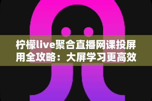 柠檬live聚合直播网课投屏用全攻略:大屏学习更高效,护眼又省心 柠檬live聚合直播网课投屏用全攻略:大屏学习更高效,护眼又省心