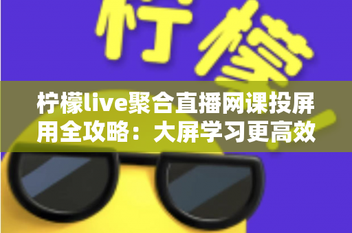 柠檬live聚合直播网课投屏用全攻略：大屏学习更高效，护眼又省心