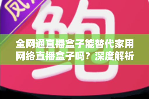 全网通直播盒子能替代家用网络直播盒子吗?深度解析、对比评测与选购指南 全网通直播盒子能替代家用网络直播盒子吗?深度解析、对比评测与选购指南