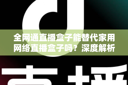 全网通直播盒子能替代家用网络直播盒子吗?深度解析、对比评测与选购指南 全网通直播盒子能替代家用网络直播盒子吗?深度解析、对比评测与选购指南